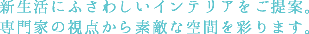 新生活にふさわしいインテリアをご提案。 専門家の視点から素敵な空間を彩ります。